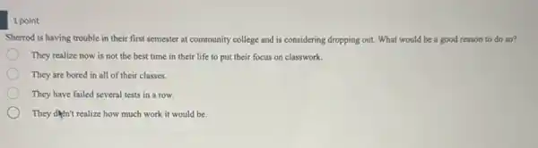 1 point
Sherrod is having trouble in their first semester at community college and is considering dropping out What would be a good reason to do so?
They realize now is not the best time in their life to put their focus on classwork.
They are bored in all of their classes.
They have failed several tests in a row.
They don't realize how much work it would be.