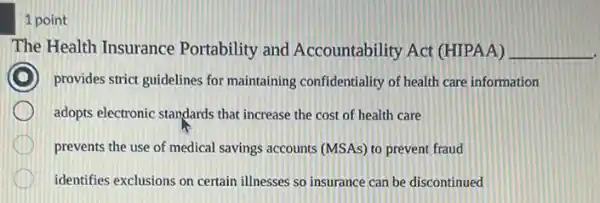 1 point
The Health Insurance Portability and Accountability Act (HIPAA) __
provides strict guidelines for maintaining confidentiality of health care information
adopts electronic standards that increase the cost of health care
prevents the use of medical savings accounts (MSAs) to prevent fraud
identifies exclusions on certain illnesses so insurance can be discontinued