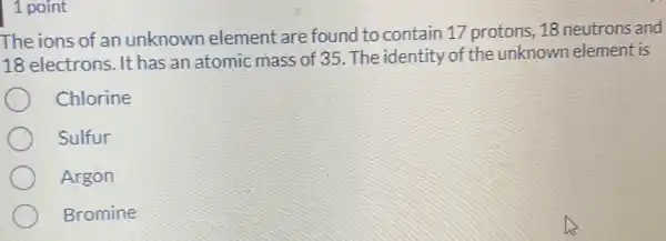 1 point
The ions of an unknown element are found to contain 17 protons, 18 neutrons and
18 electrons. It has an atomic mass of 35. The identity of the unknown element is
Chlorine
Sulfur
Argon
Bromine