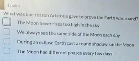 1 point
What was one reason Aristotle gave to prove the Earth was round?
The Moon never rises too high in the sky
D
We always see the same side of the Moon each day
During an eclipse Earth cast a round shadow on the Moon
The Moon had different phases every few days