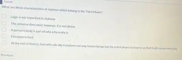 1 point
What are three characteristics of Judaism which belong to the Third Model?
D
Logic is not important in Judaism
The universe does exist:however, it is not divine.
A person's body is part of who s/he really is
Everyone is God
At the end of history.God will radically transform not only human beings but the entirep
physical universe so that it will remain eternally