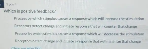 1 point
Which is positive feedback?
Process by which stimulus causes a response which will increase the stimulation
Receptors detect change and initiate response that will counter that change
Process by which stimulus causes a response which will decrease the stimulation
Receptors detect change and initiate a response that will minimize that change