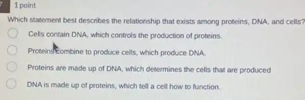 1 point
Which statement best describes the relationship that exists among proteins, DNA and cells?
Cells contain DNA, which controls the production of proteins.
Proteins-Combine to produce cells, which produce DNA.
Proteins are made up of DNA, which determines the cells that are produced
DNA is made up of proteins, which tell a cell how to function.