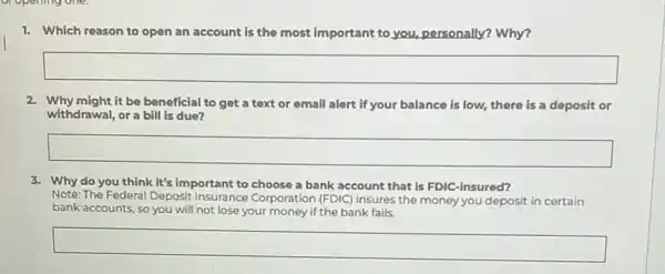 1. Which reason to open an account is the most important to you,personally? Why?
square 
2. Why might it be beneficial to get a text or email alert if your balance is low, there is a deposit or
withdrawal, ora bill is due?
square 
3. Why do you think It's important to choose a bank account that is FDIC-insured?
Note: The Federal Deposit Insurance Corporation (FDIC)insures the money you deposit in certain
bank accounts, so you will not lose your money if the bank fails.
square