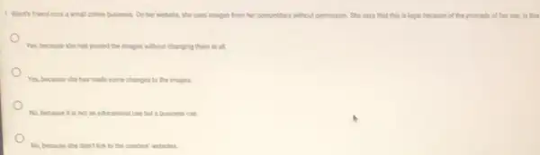 1. Wants friend runs a small online business. On her website, she uses images from her competitors without permission. She says that this is legal because of the principle of fair use is this
Yes, because she has posted the images without changing them at all.
Yes, because she has made some changes to the images.
No, because it is not an educational use but a business use.
No, because she didn't link to the creators websites.