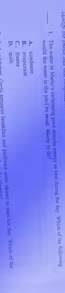 __
1. The water in Mario's swimming pool absorbs energy as heat during the day. Which of the following
would the water in the pool be most likely to'do?
A.condense
B. evaporate
C. freeze
D. melt
D. melt Greta prepares breakfast and performs some chores to start her day.. Which of the