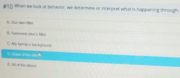 #10 When we look at behavior, we determine or interpret what is happening through:
A. Our own filter
B. Someone else's filter
C. My family's background
D. None of the aboU
E. All of the above