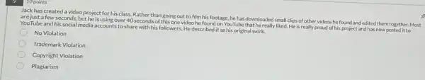 10 points
Jack has created a video project for his class. Rather than going out to film his footage, he has downloaded small clips of other videos he found and edited them together. Most
are just a few seconds, but he is using over 40 seconds of this one video he found on YouTube that he really liked. He is really proud of his project and has now posted it to
YouTube and his social media accounts to share with his followers. He described it as his original work.
No Violation
Trademark Violation
Copyright Violation
Plagiarism