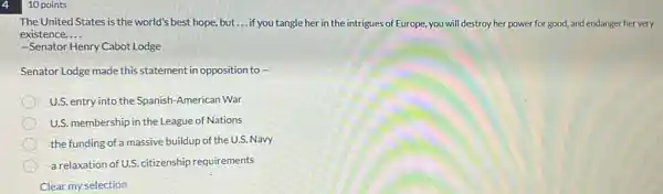 10 points
The United States is the world's best hope.but __ if you tangle her in the intrigues of Europe, you will destroy her power for good, and endanger her very
existence. __
-Senator Henry Cabot Lodge
Senator Lodge made this statement in opposition to -
U.S. entry into the Spanish-American War
U.S. membership in the League of Nations
the funding of a massive buildup of the U.S.Navy
a relaxation of U.S. citizenship requirements
Clear my selection