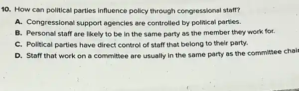 10. How can political parties influence policy through congressional staff?
A. Congressional support agencies are controlled by political parties.
B. Personal staff are likely to be in the same party as the member they work for.
C. Political parties have direct control of staff that belong to their party.
D. Staff that work on a committee are usually in the same party as the committee chair