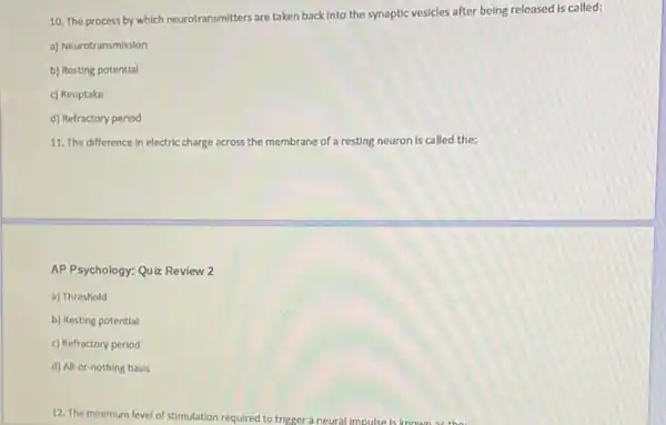 10. The process by which neurotransmitters are taken back Into the synaptic vesicles after being released Is called:
a) Neurotransmission
b) Resting potential
c) Reuptake
d) Refractory period
11. The difference in electric charge across the membrane of a resting neuron is called the:
AP Psychology: Quiz Review 2
a) Threshold
b) Resting potential
c) Refractory period
d) All-or-nothing basis
12. The minimum level of stimulation required to trigger a neural impulse