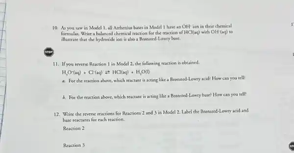 10. As you saw in Model 1, all Arthenius bases in Model I have an OH^- ion in their chemical
formulas. Write a balanced chemical reaction for the reaction of HCl(aq) with OH^-(aq) to
illustrate that the hydroxide ion is also a Bronsted -Lowry base.
11. If you reverse Reaction 1 in Model 2, the following reaction is obtained.
H_(3)O^-(aq)+Cl^-(aq)leftharpoons HCl(aq)+H_(2)O(l)
a. For the reaction above, which reactant is acting like a Brensted-Lowry acid? How can you tell?
b. For the reaction above, which reactant is acting like a Bronsted-Lowry base?How can you tell?
12. Write the reverse reactions for Reactions 2 and 3 in Model 2. Label the Bronsted-Lowry acid and
base reactants for each reaction.
Reaction 2
Reaction 3