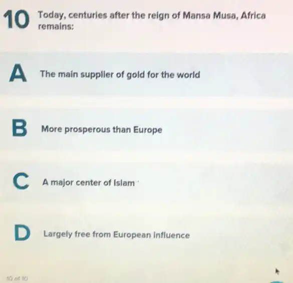 10 Today, centuries after the reign of Mansa Musa Africa
remains:
A The main supplier of gold for the world
B More prosperous than Europe
C A major center of Islam
D
Largely free from European influence
10 of 10