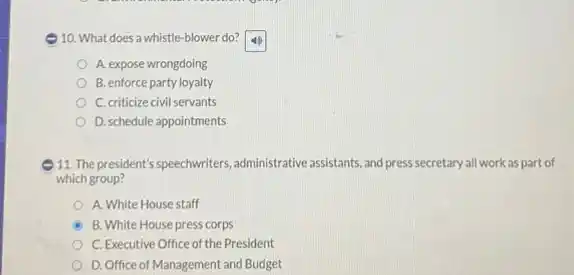 10. What does a whistle -blower do?
A. expose wrongdoing
B. enforce party loyalty
C. criticize civil servants
D. schedule appointments
11. The president's speechwriters administrative assistants, and press secretary all work as part of
which group?
A. White House staff
B. White House press corps
C. Executive Office of the President
D. Office of Management and Budget