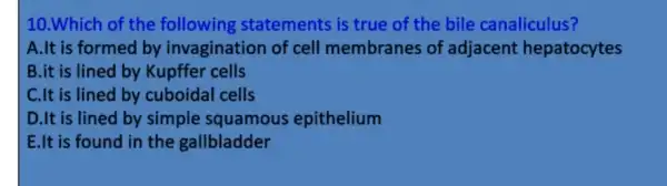 10.Which of the following statements is true of the bile canaliculus?
A.It is formed by invagination of cell membranes of adjacent hepatocytes
B.it is lined by Kupffer cells
C.It is lined by cuboidal cells
D.It is lined by simple squamous epithelium
E.It is found in the gallbladder