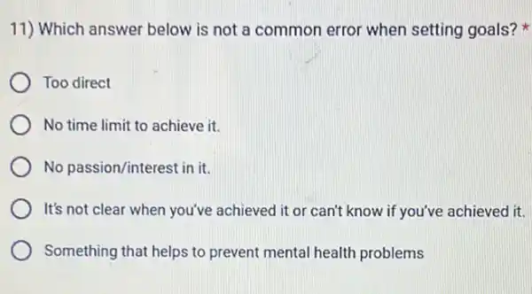 11) Which answer below is not a common error when setting goals?
Too direct
No time limit to achieve it.
No passion/interest in it.
It's not clear when you've achieved it or can't know if you've achieved it.
Something that helps to prevent mental health problems