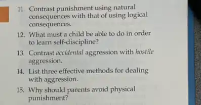 11. Contrast punishment using natural
consequences with that of using logical
consequences.
12. What must a child be able to do in order
to learn self-discipline?
13. Contrast accidental aggression with hostile
aggression.
14. List three effective methods for dealing
with aggression.
15. Why should parents avoid physical
punishment?