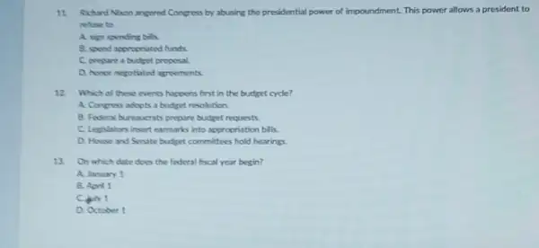 11. Richurd Nion angered Congress by abusing the presidential power of impoundment. This power allows a president to
rehuse to
A. sign spending bills.
B. spend appropriated funds
C. prepare a budget proposal.
D. honor negotiated agreements
12 Which of these events happens first in the budget cycle?
A. Congress adopts a budget resolution.
8. Federal bureaucrats prepare budget requests
C. Legislators insert earmarks into appropriation bills.
D. House and Senate budget committees hold hearings
13. On which date does the federal fiscal year begin?
A. January 1
B. April 1
C. Aly 1
D. October 1