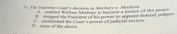 11. The Supreme Court's decision in Marbury v. Madison
enabled William Marbury to become a justice of the peace
B. stripped the President of his power to appoint federal judges.
C. established the Court's power of judicial review
D. none of the above.