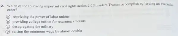 12. Which of the following important civil rights action did President Truman accomplish by issuing an executive
order?
A restricting the power of labor unions
B providing college tuition for returning veterans
C desegregating the military
D raising the minimum wage by almost double