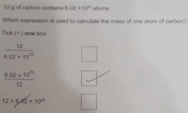 12 g of carbon contains 6.02times 10^23 atoms.
Which expression is used to calculate the mass of one atom of carbon?
Tick (v) one box.
(12)/(6.02times 10^23)
square 
(6.02times 10^23)/(12)
12times 6.02times 10^23
square