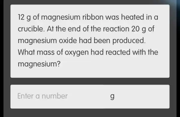 12 g of magnesium ribbon was heated in a
crucible. At the end of the reaction 20 g of
magnesiu m oxide had been produced.
What mass of oxygen had reacted with the
magnesium?
Enter a number
g