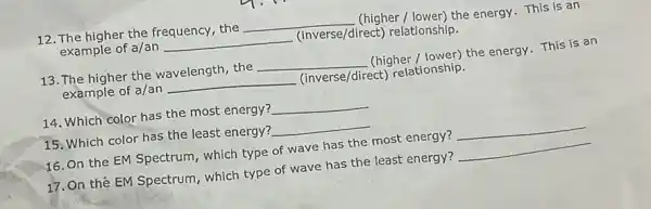 12. The higher the frequency, the
__
(higher / lower) the energy This is an
example of a/an __
(inverse/direct) relationship.
13. The higher the wavelength, the
__
(higher / lower) the energy This is an
example of a/an
__
(inverse/direct) relationship.
14. Which color has the most energy?
__
15. Which color has the least energy?
__
16. On the EM Spectrum, which type of wave has the most energy?
__
17. On the EM Spectrum, which type of wave has the least energy?
__