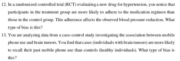 12. In a randomized controlled trial (RCT) evaluatinga new drug for hypertension , you notice that
participants in the treatment group are more likely to adhere to the medication regimen than
those in the control group. This adherence affects the observed blood pressure reduction. What
type of bias is this?
13. You are analyzing data from a case-control study investigating the association between mobile
phone use and brain tumors. You find that cases (individuals with brain tumors are more likely
to recall their past mobile phone use than controls (healthy individuals). What type of bias is