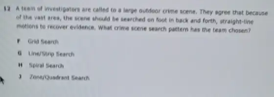 12 A team of investigators are called to a large outdoor crime scene. They agree that because
of the vast area the scene should be searched on foot in back and forth, straight -line
motions to recover evidence What crime scene search pattern has the team chosen?
F Grid Search
(1) Line/Strip Search
II Spiral Search
) Zone/Quadrant Search