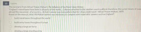 12
5 points
The excerpt is from Alfred Thayer Mahan's The Influence of Sea Power Upon History.
"England's naval bases have been in all parts of the world... Colonies attached to the mother country afford, therefore, the surest means of supp
abroad the sea power of a country... Britain's power was everywhere that her ships could reach.Alfred Thayer Mahan, 1890
Based on the excerpt what did Mahan believe was necessary to compete with imperialist powers such as England?
build naval bases throughou the world
build army bases throughout Europe
develop a large air force
develop a large standing army