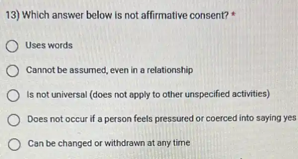 13) Which answer below is not affirmative consent?
Uses words
Cannot be assumed, even in a relationship
Is not universal (does not apply to other unspecified activities)
Does not occur if a person feels pressured or coerced into saying yes
Can be changed or withdrawn at any time