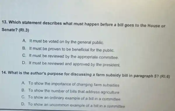 13. Which statement describes what must happen before a bill goes to the House or
Senate? (RI.3)
A. It must be voted on by the general public
B. It must be proven to be beneficial for the publiC.
C. It must be reviewed by the appropriate committee.
D. It must be reviewed and approved by the president.
14. What is the author's purpose for discussing a farm subsidy bill in paragraph 5? (R1.6)
A. To show the importance of changing farm subsidies
B. To show the number of bills that address agriculture
C. To show an ordinary example of a bill in a committee
D. To show an uncommon example of a bill in a committee