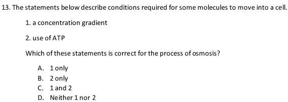 13. The statements below describe conditions required for some molecules to move into a cell.
1. a concentration gradient
2. use of ATP
Which of these statements is correct for the process of osmosis?
A. 1only
B. 2 only
C. 1and 2
D. Neither 1 nor 2