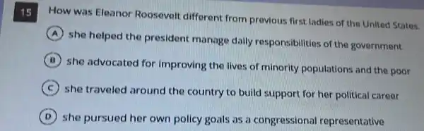 15 How was Eleanor Roosevelt different from previous first ladies of the United States.
A
she helped the president manage daily responsibilitie:of the government
B
she advocated for improving the lives of minority populations and the poor
C
she traveled around the country to build support for her political career
D she pursued her own policy goals as a congressional representative