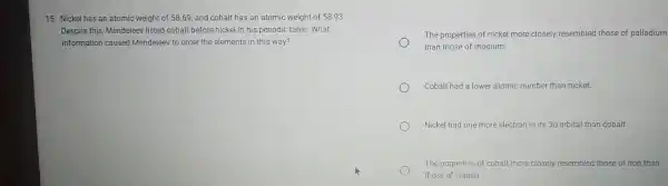 15. Nickel has an atomic weight of 58.69 and cobalt has an atomic weight of 58 .93
Despite this Mendelee listed cobalt before nickel in his periodic table. What
information caused Mendeleev to order the elements in this way?
The properties of nickel more closely resembled those of palladium
than those of rhodium
Cobalt had a lower atomic number than nickel.
Nickel had one more electron in its 3dorbital than cobalt.
The properties of cobalt more closely resembled those of iron than
those of copper.