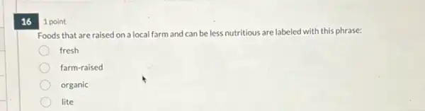 16 1 point
Foods that are raised on a local farm and can be less nutritious are labeled with this phrase:
fresh
farm-raised
organic
lite