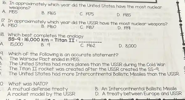 16. In approximately which year did the United States have the most nuclear
weapons?
A 1955
B. 1965
C. 1975
D. 1985
17. In approximately which year did the USSR have the most nuclear weapons?
A. 1950
B. 1960
C. 1987
D. 1991
18. Which best completes the analogy.
SS-q:16,000km : Titan II : __
A. 15,000
B. 9
C. 1962
D. 8,000
9. Which of the following is an accurate statement?
A The Warsaw Pact ended in 1955.
3. The United States had more planes than the USSR during the Cold War.
The Titan II rocket was created after the USSR created the SS -9.
The United States had more Intercontiner tal Ballistic Missiles than the USSR
0. What was NATO?
A mutual defense treaty
B. An Intercontinental Ballistic Missile
A rocket model by the USSR
D. A treaty Europe and USSR