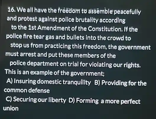 16. We all have the freedom to ass@mble peacefully
and protest against police brutality according
to the 1st Amendment of the Constitution. If the
police fire tear gas and bullets into the crowd to
stop us from practicing this freedom, the government
must arrest and put these members of the
police department on trial for violating our rights.
This is an example of the government;
A) Insuring domestic tranquility B) Providing for the
common defense
C) Securing our liberty D)Forming a more perfect