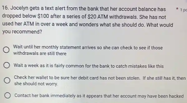 16. Jocelyn gets a text alert from the bank that her account balance has
dropped below 100 after a series of 20 ATM withdrawals. She has not
used her ATM in over a week and wonders what she should do. What would
you recommend?
Wait until her monthly statement arrives so she can check to see if those
withdrawals are still there
Wait a week as it is fairly common for the bank to catch mistakes like this
Check her wallet to be sure her debit card has not been stolen. If she still has it, then
she should not worry.
Contact her bank immediately as it appears that her account may have been hacked
1 po