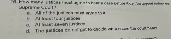 16. How many justices must agree to hear a case before it can be argued before the
Supreme Court?
a. All of the justices must agree to it
b. At least four justices
c.At least seven justices
d. The justices do not get to decide what cases the court hears