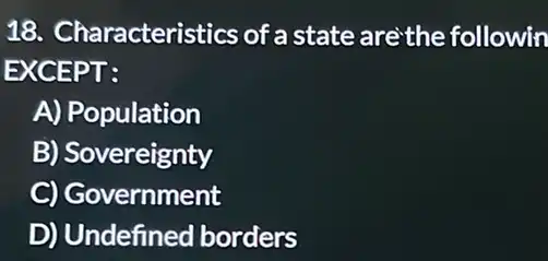 18. Characteris tics of a state are'the followin
EXCEPT:
A) Population
B) Sovereignty
C) Government
D) Undefined borders