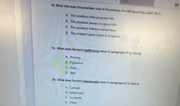 18. What role does the prosident play in the process of a bill becoming a law? (RLS)
A. The president edits proposed bills
B. The president passes or rejects bills
C. The president enforces current laws
D. The president gives orders to Congress
19. What does the term inefficiency mean in paragraph 1? (LVAU.4)
A. Wasting
B. Productive
C. Polite
D. Skil
20. What does the term intentionally mean in paragraph 27 (L.VAU.4)
A. Complex
B. Deliberately
C. Accidental
D. Utilize