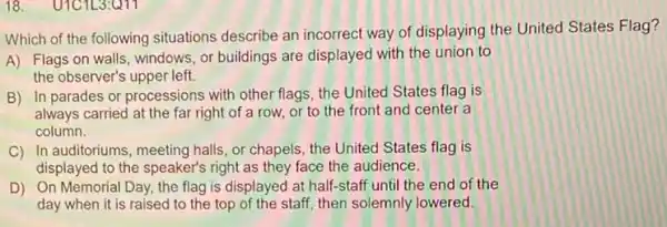 18. U1C1L3:Q11
Which of the following situations describe an incorrect way of displaying the United States Flag?
A) Flags on walls windows, or buildings are displayed with the union to
the observer's upper left.
B) In parades or processions with other flags the United States flag is
always carried at the far right of a row, or to the front and center a
column.
C) In auditoriums, meeting halls, or chapels, the United States flag is
displayed to the speaker's right as they face the audience.
D) On Memorial Day the flag is displayed at half-staff until the end of the
day when it is raised to the top of the staff, then solemnly lowered