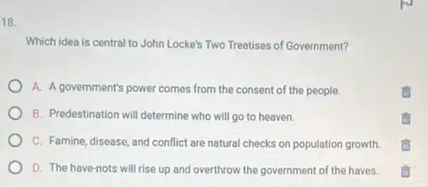 18.
Which idea is central to John Locke's Two Treatises of Government?
A. A government's power comes from the consent of the people.
B. Predestination will determine who will go to heaven.
C. Famine, disease, and conflict are natural checks on population growth.
D. The have-nots will rise up and overthrow the government of the haves.