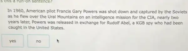 In 1960, American pilot Francis Gary Powers was shot down and captured by the Soviets as he flew over the Ural Mountains on an intelligence mission for the CIA, nearly two years later, Powers was released in exchange for Rudolf Abel, a KGB spy who had been caught in the United States.
yes
no