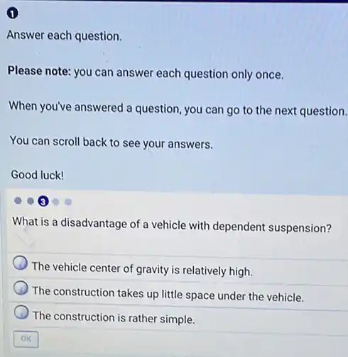 1
Answer each question.
Please note: you can answer each question only once.
When you've answered a question, you can go to the next question.
You can scroll back to see your answers.
Good luck!
What is a disadvantage of a vehicle with dependent suspension?
The vehicle center of gravity is relatively high.
The construction takes up little space under the vehicle.
The construction is rather simple.