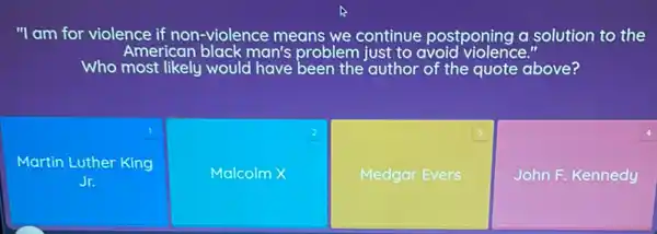 1
Martin Luther King
Jr.
"I am for violence if non-violence means we continue postponing a solution to the
American black man's problem just to avoid violence."
Who most likely would have been the author of the quote above?
2
Malcolm X
3
Medgar Evers
4
John F. Kennedy