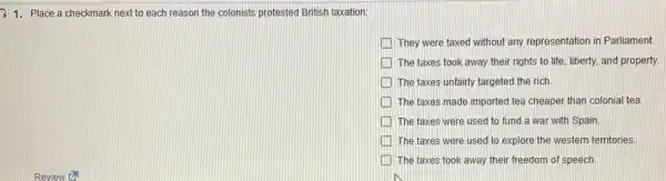 1.Place a checkmark next to each reason the colonists protested British taxation:
They were taxed without any representation in Parliament
The taxes took away their rights to life liberty, and property.
The taxes unfairly targeted the rich
The taxes made imported tea cheaper than colonial tea.
The taxes were used to fund a war with Spain.
The taxes were used to explore the western territories
The taxes took away their freedom of speech.