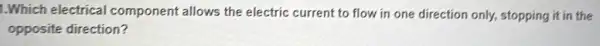 1.Which electrical component allows the electric current to flow in one direction only,stopping it in the
opposite direction?