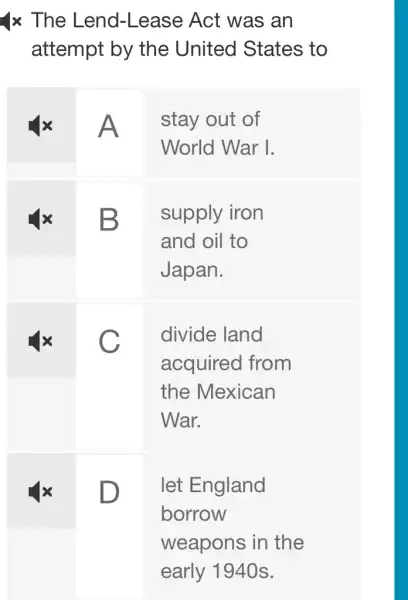 1x The Lend -Lease Act was an
attempt by the United States to
A
stay out of
World War I.
B
supply iron
and oil to
Japan.
C
divide land
acquired from
the Mexican
War.
D
let England
borrow